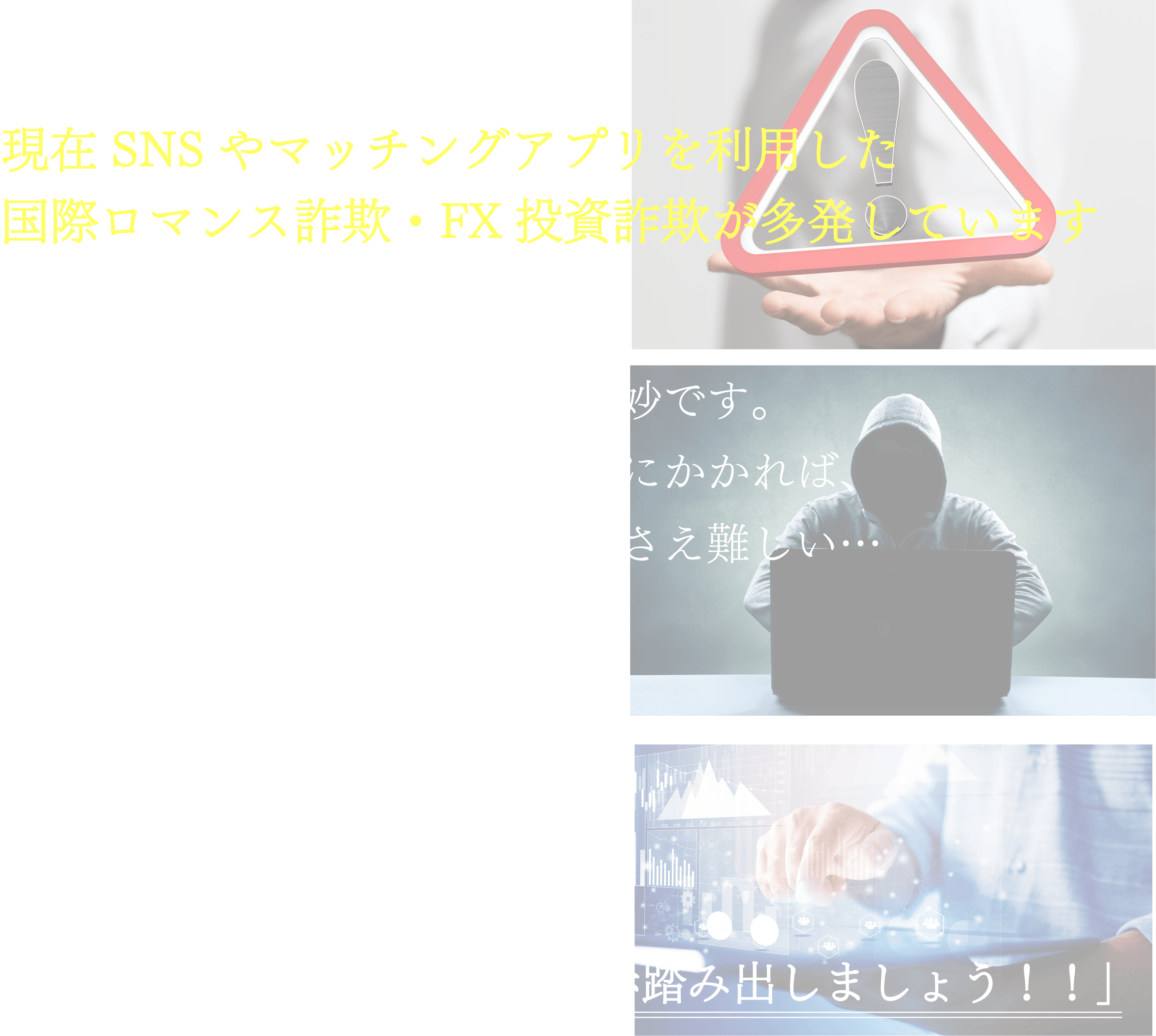 最近SNSやマッチングアプリを利用した国際ロマンス詐欺・FX投資詐欺が多発しています 他人事だと思っていませんか？近頃の詐欺は巧妙でなかなか気づかない場合も...気づいた時には既に音信不通に 手遅れにならない為にも早めの着手が必要です。諦めないでください 経験豊富な我々と一緒にあなたの大切なお金、一緒に取り戻しましょう！