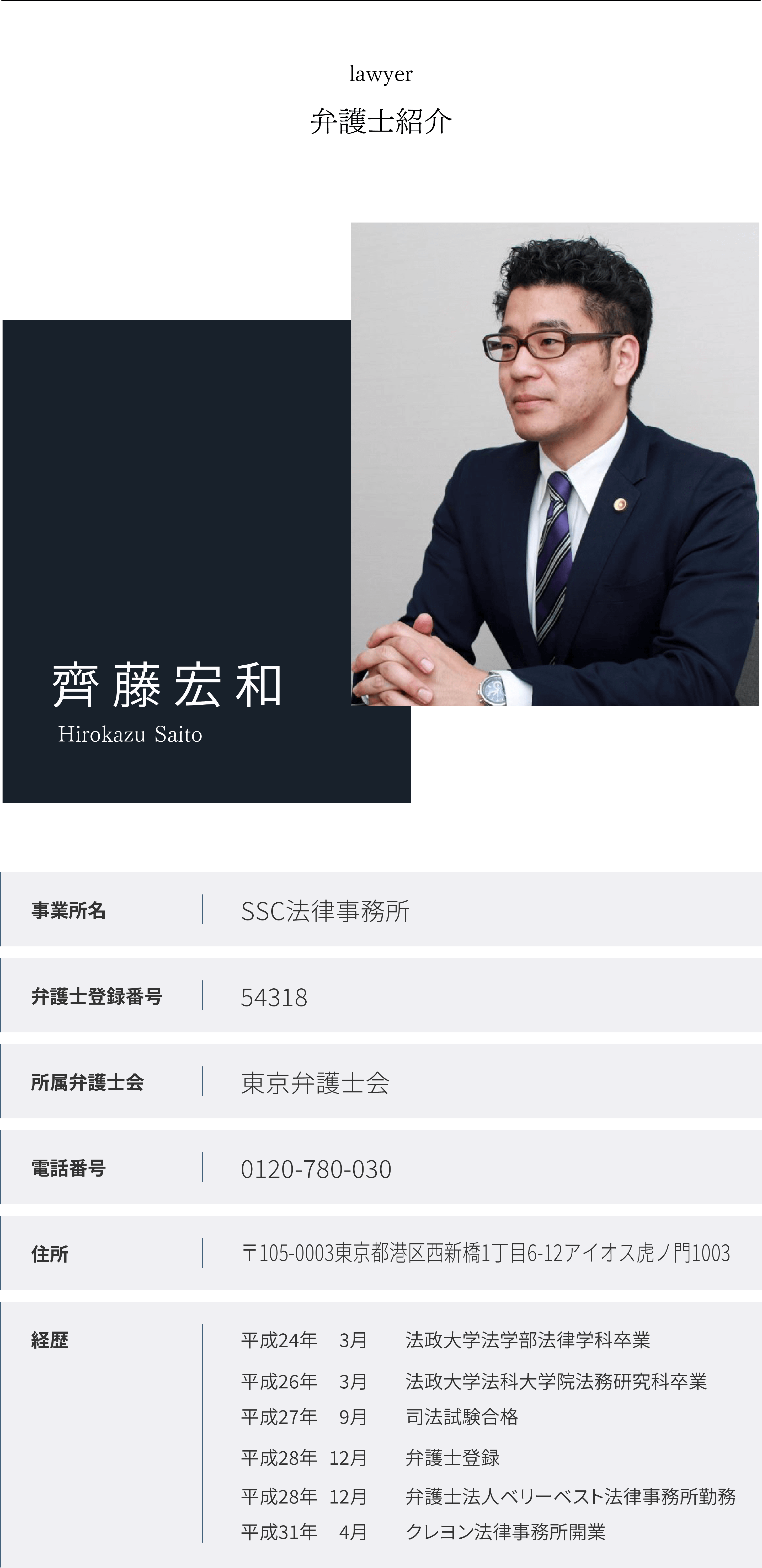 弁護士紹介 【事務所概要】SSC法律事務所【住所】〒103-0004
東京都中央区東日本橋2-28-4 日本橋CETビル2階【弁護士名】齊藤 宏和【所属弁護士会】東京弁護士会【弁護士番号】54318【経歴】
平成２４年３月　法政大学法学部法律学科卒業
平成２６年３月　法政大学法科大学院法務研究科卒業
平成２７年９月　司法試験合格
平成２８年１２月　弁護士登録
同　弁護士法人ベリーベスト法律事務所にて勤務
平成３１年４月　SSC法律事務所開業